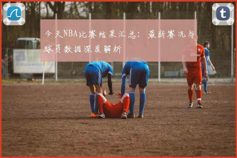 今天NBA比赛结果汇总:最新赛况与球员数据深度解析