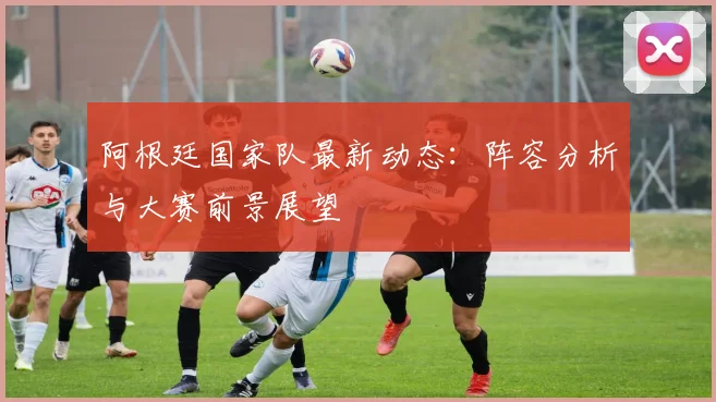 阿根廷国家队最新动态:阵容分析与大赛前景展望