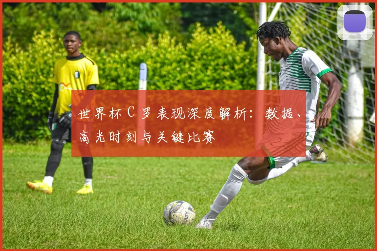世界杯 C 罗表现深度解析:数据、高光时刻与关键比赛
