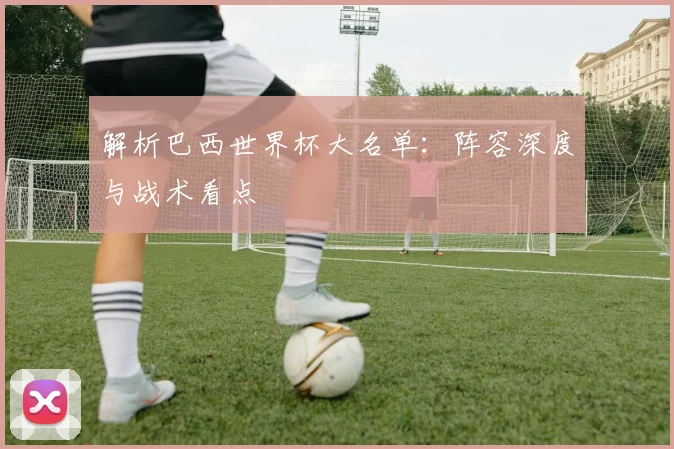解析巴西世界杯大名单:阵容深度与战术看点