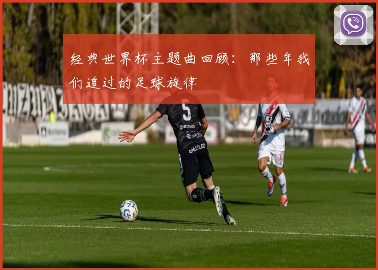 经典世界杯主题曲回顾:那些年我们追过的足球旋律