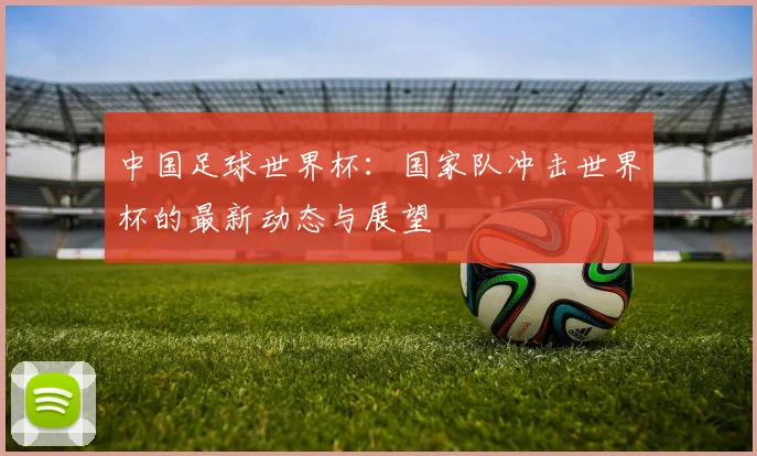 中国足球世界杯:国家队冲击世界杯的最新动态与展望