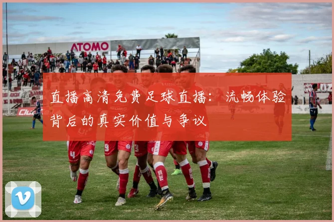 直播高清免费足球直播：流畅体验背后的真实价值与争议