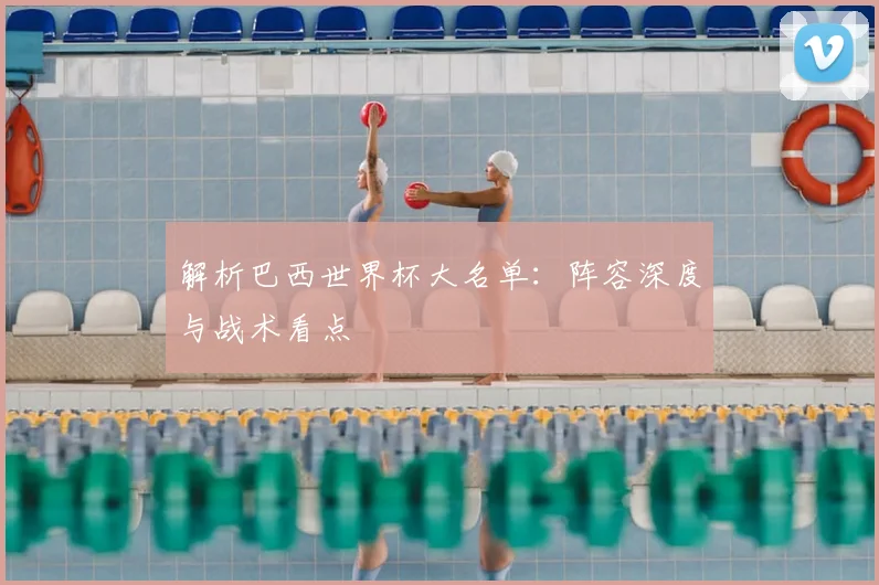 解析巴西世界杯大名单:阵容深度与战术看点