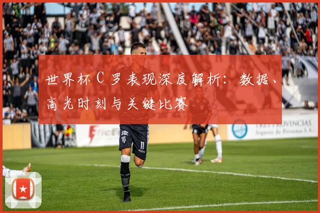 世界杯 C 罗表现深度解析:数据、高光时刻与关键比赛